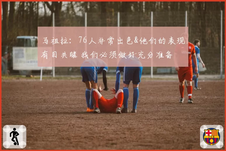 马祖拉：76人非常出色&他们的表现有目共睹 我们必须做好充分准备