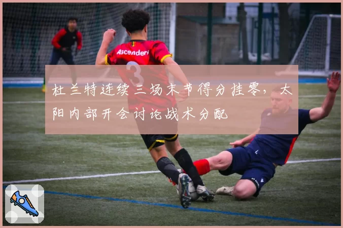 杜兰特连续三场末节得分挂零,太阳内部开会讨论战术分配