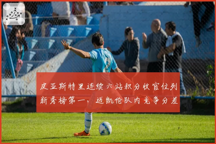 皮亚斯特里连续六站积分收官位列新秀榜第一，迈凯伦队内竞争分差缩小至15分