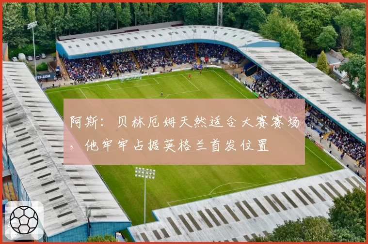 阿斯:贝林厄姆天然适合大赛赛场,他牢牢占据英格兰首发位置