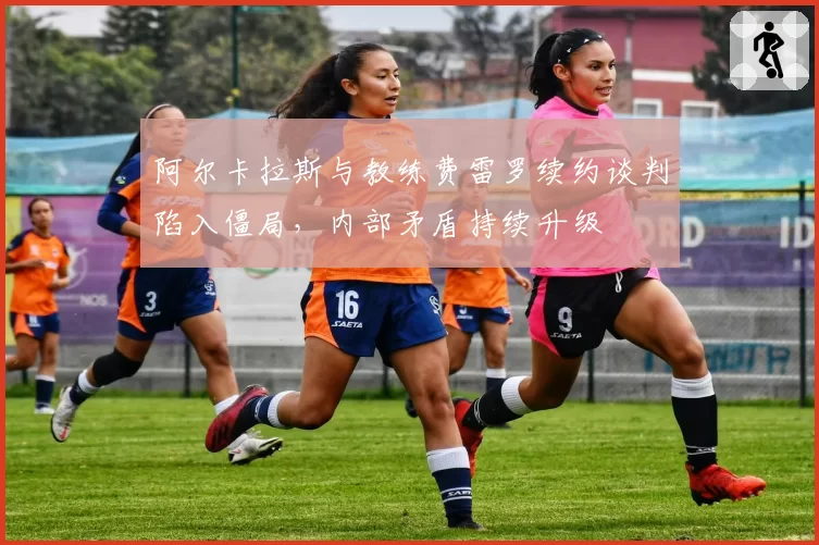 阿尔卡拉斯与教练费雷罗续约谈判陷入僵局,内部矛盾持续升级