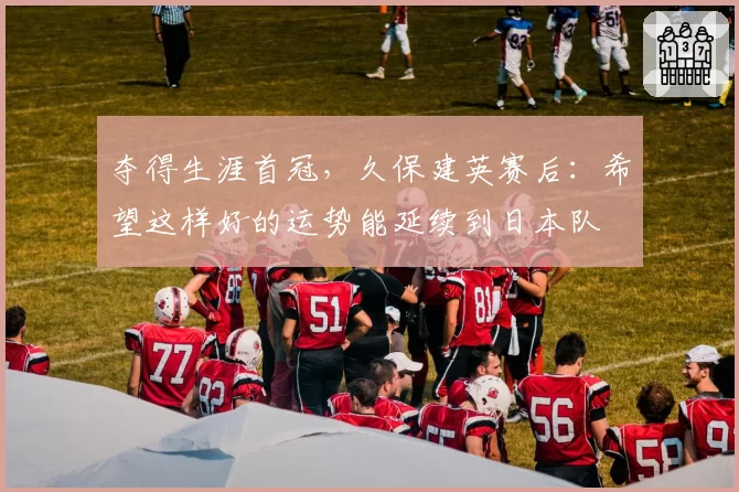 夺得生涯首冠，久保建英赛后：希望这样好的运势能延续到日本队