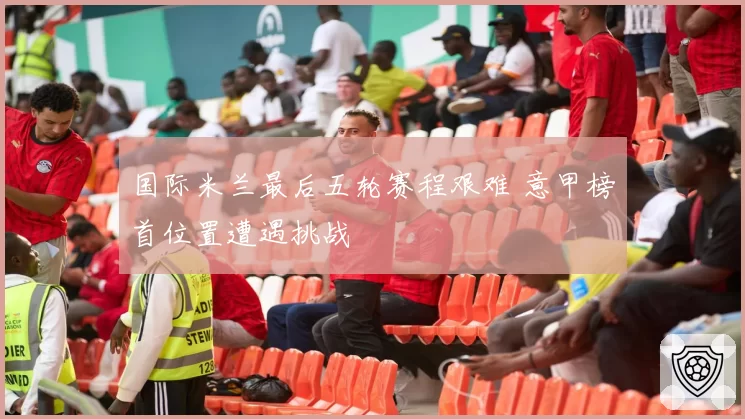 国际米兰最后五轮赛程艰难 意甲榜首位置遭遇挑战