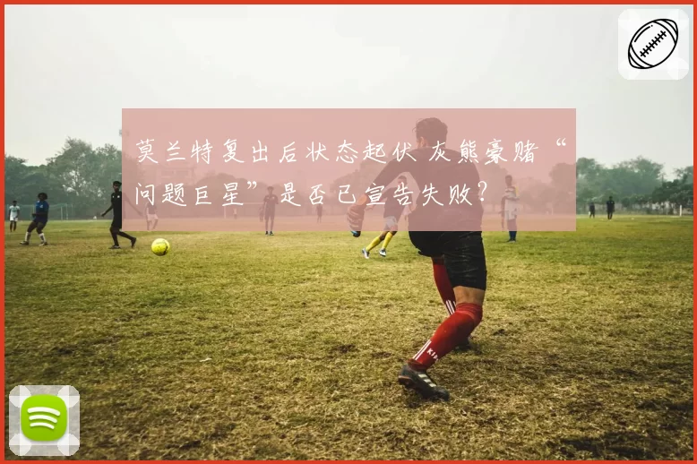 莫兰特复出后状态起伏 灰熊豪赌“问题巨星”是否已宣告失败？