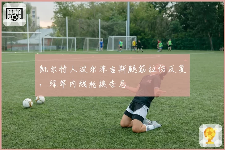 凯尔特人波尔津吉斯腿筋拉伤反复,绿军内线轮换告急