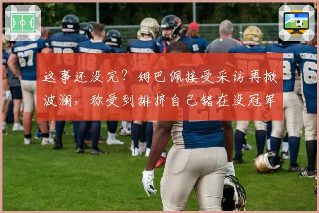 这事还没完?姆巴佩接受采访再掀波澜,称受到排挤自己错在没冠军