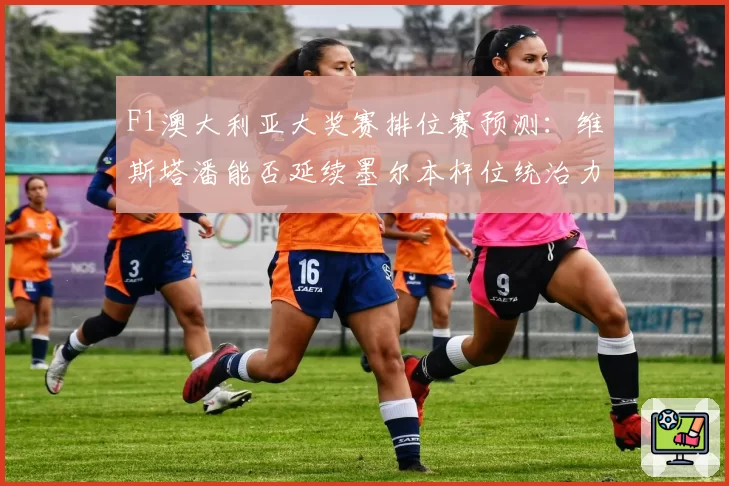 F1澳大利亚大奖赛排位赛预测:维斯塔潘能否延续墨尔本杆位统治力