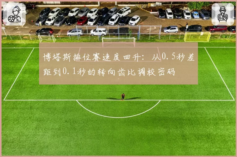 博塔斯排位赛速度回升:从0.5秒差距到0.1秒的转向齿比调校密码