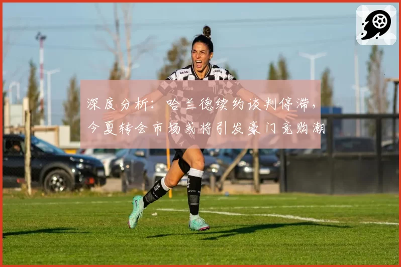 深度分析:哈兰德续约谈判停滞,今夏转会市场或将引发豪门竞购潮