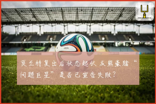 莫兰特复出后状态起伏 灰熊豪赌“问题巨星”是否已宣告失败？