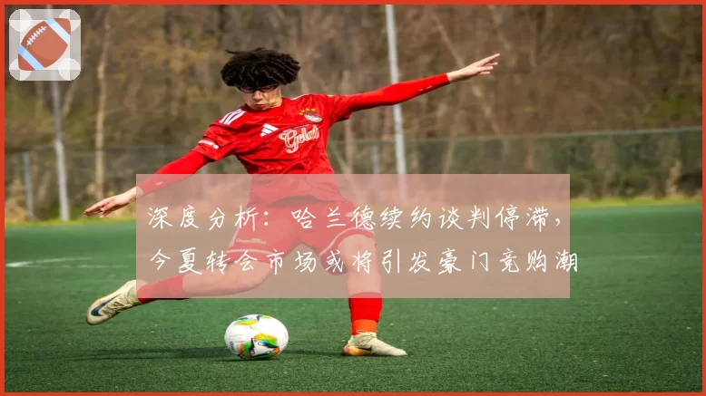 深度分析:哈兰德续约谈判停滞,今夏转会市场或将引发豪门竞购潮