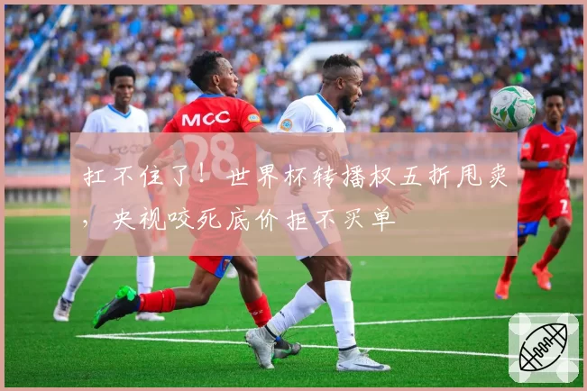 扛不住了！世界杯转播权五折甩卖，央视咬死底价拒不买单