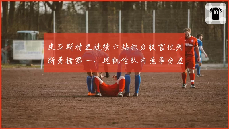 皮亚斯特里连续六站积分收官位列新秀榜第一,迈凯伦队内竞争分差缩小至15分