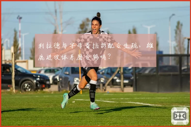 利拉德与字母哥挡拆配合生疏,雄鹿进攻体系磨合够吗?