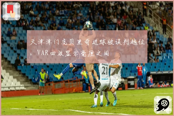天津津门虎贝里奇进球被误判越位,VAR回放显示毫厘之间