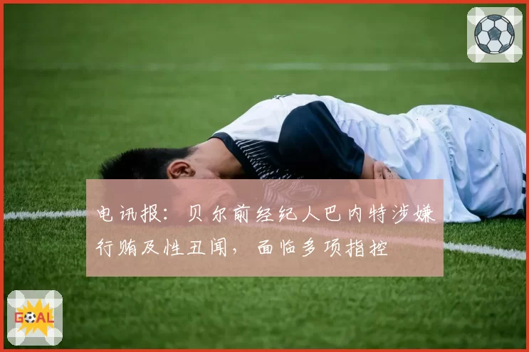 电讯报：贝尔前经纪人巴内特涉嫌行贿及性丑闻，面临多项指控