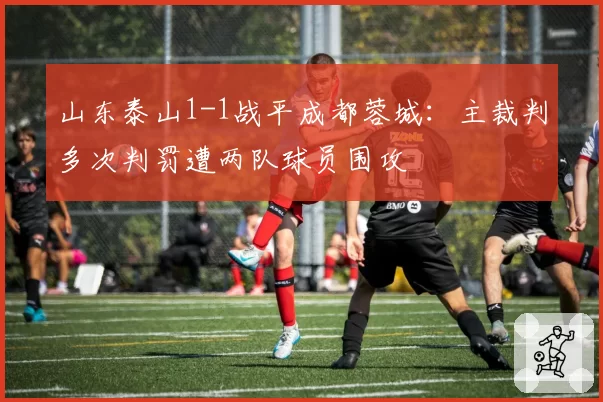 山东泰山1-1战平成都蓉城：主裁判多次判罚遭两队球员围攻