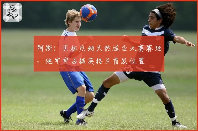 阿斯:贝林厄姆天然适合大赛赛场,他牢牢占据英格兰首发位置