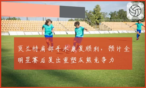 莫兰特肩部手术康复顺利，预计全明星赛后复出重塑灰熊竞争力