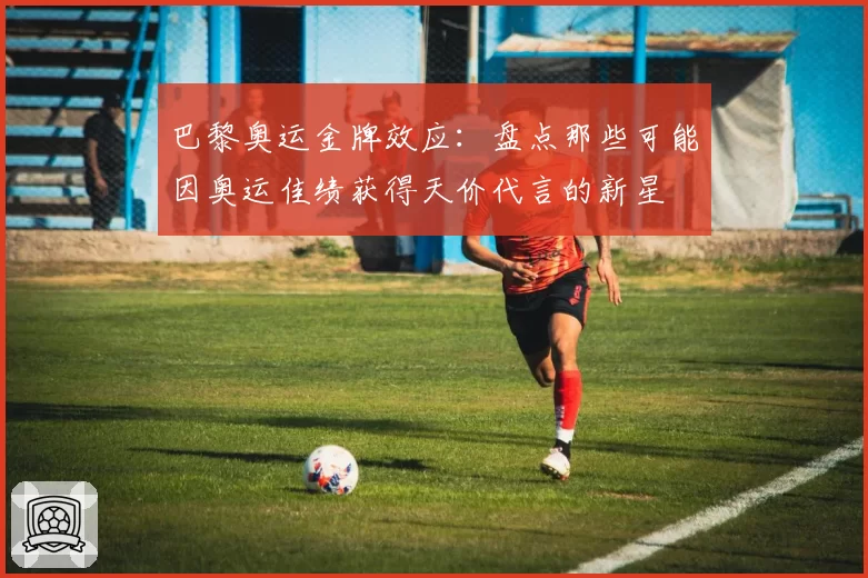巴黎奥运金牌效应：盘点那些可能因奥运佳绩获得天价代言的新星
