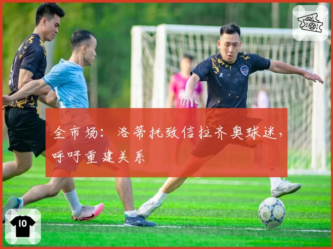全市场:洛蒂托致信拉齐奥球迷,呼吁重建关系