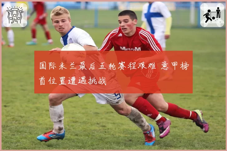 国际米兰最后五轮赛程艰难 意甲榜首位置遭遇挑战