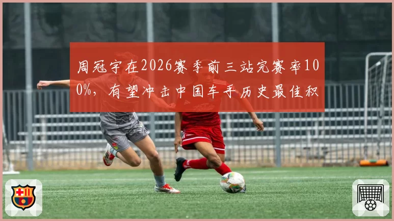 周冠宇在2026赛季前三站完赛率100%，有望冲击中国车手历史最佳积分纪录