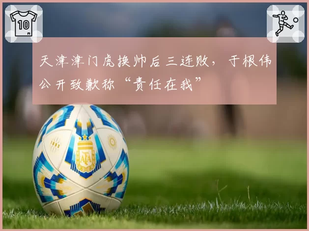 天津津门虎换帅后三连败，于根伟公开致歉称“责任在我”