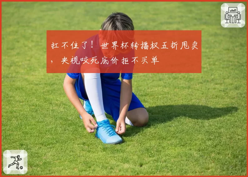 扛不住了！世界杯转播权五折甩卖，央视咬死底价拒不买单