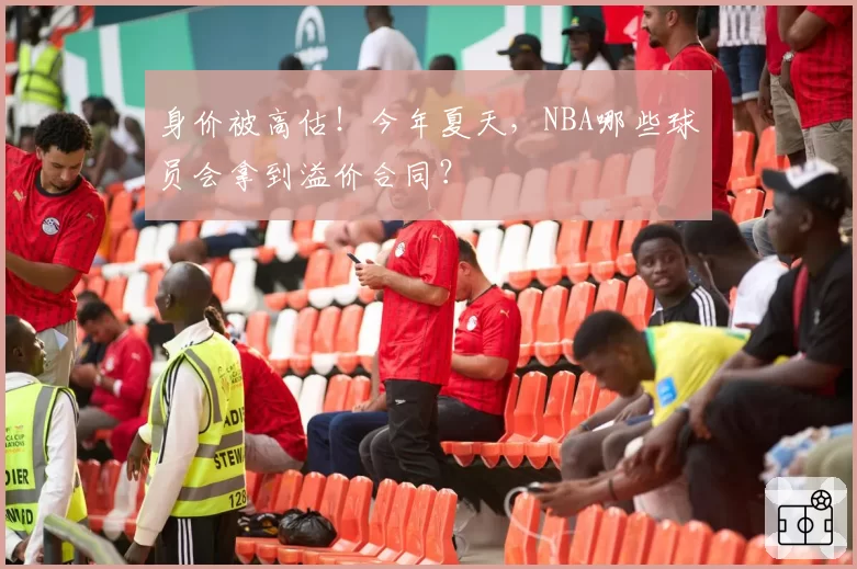 身价被高估！今年夏天，NBA哪些球员会拿到溢价合同？