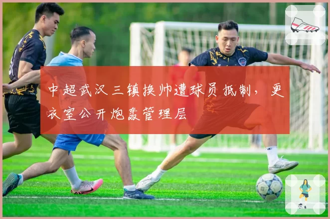 中超武汉三镇换帅遭球员抵制,更衣室公开炮轰管理层