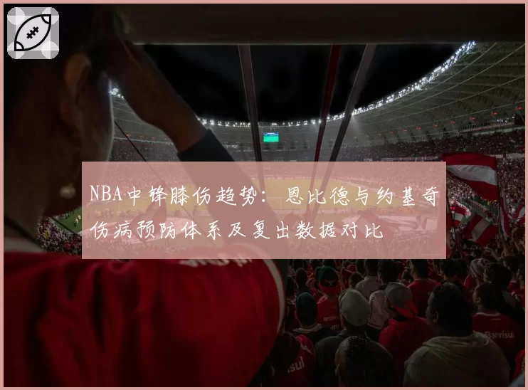 NBA中锋膝伤趋势：恩比德与约基奇伤病预防体系及复出数据对比
