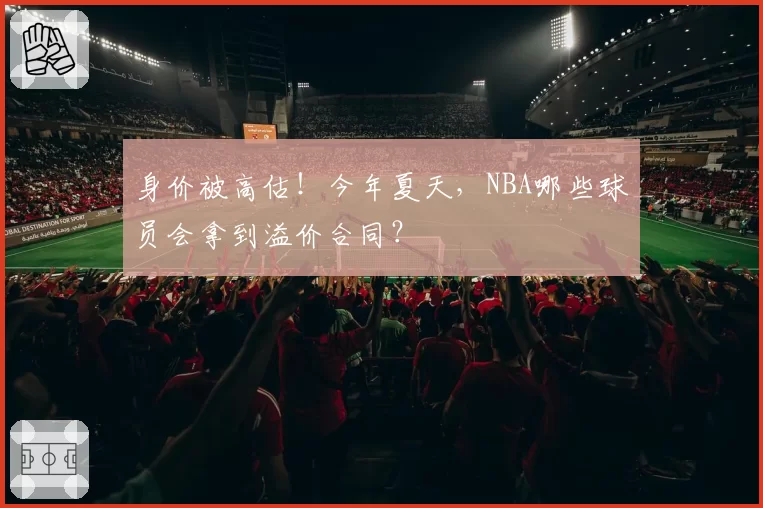 身价被高估！今年夏天，NBA哪些球员会拿到溢价合同？