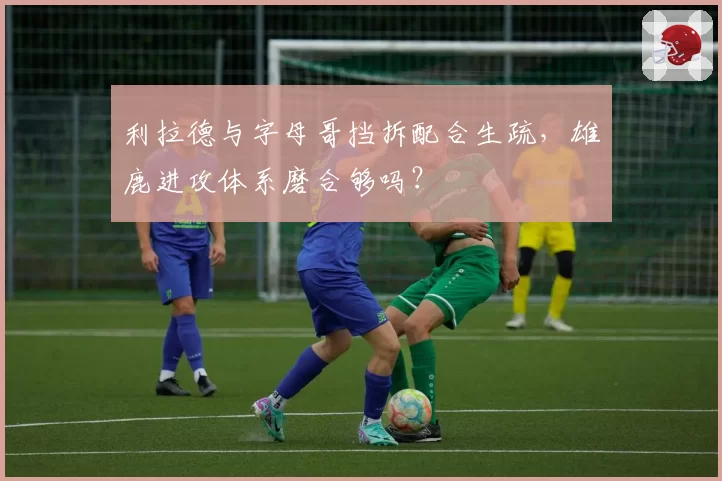 利拉德与字母哥挡拆配合生疏,雄鹿进攻体系磨合够吗?