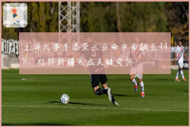上海久事李添荣三分命中率飙至44%，对阵新疆或成关键奇兵