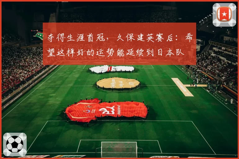 夺得生涯首冠，久保建英赛后：希望这样好的运势能延续到日本队