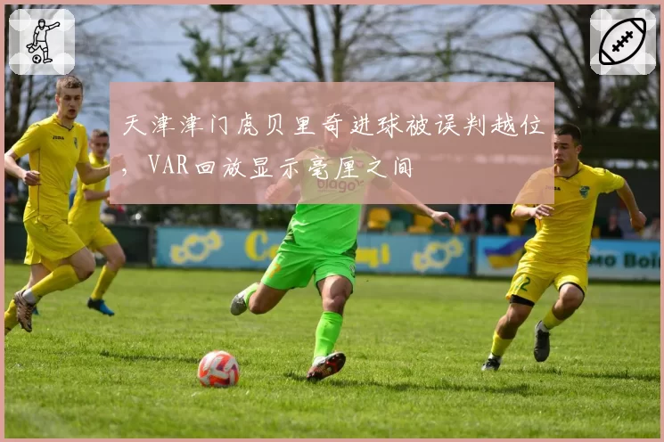 天津津门虎贝里奇进球被误判越位,VAR回放显示毫厘之间