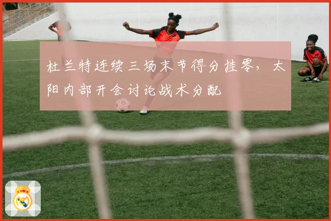 杜兰特连续三场末节得分挂零,太阳内部开会讨论战术分配